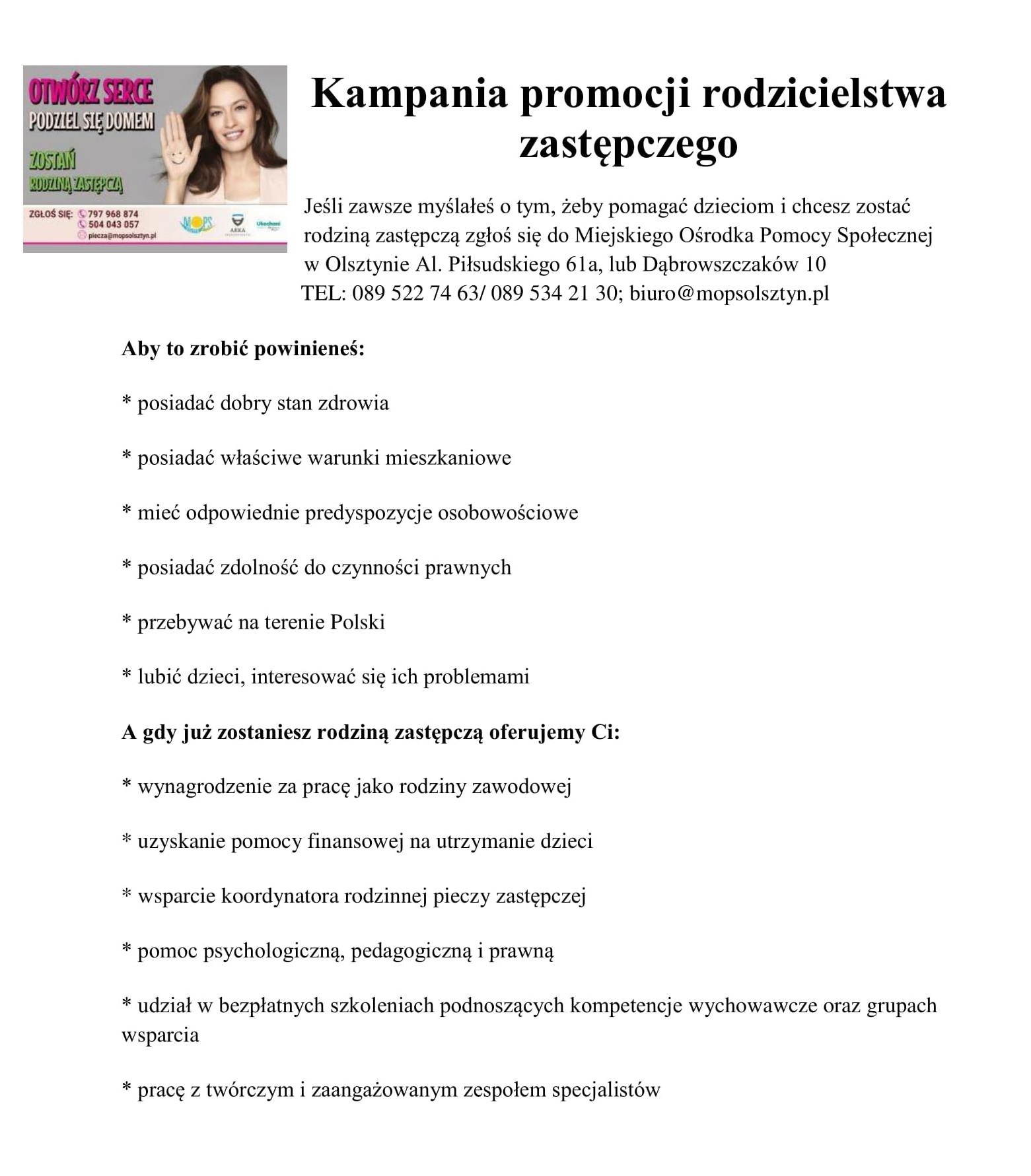 Jeśli zawsze myślałeś o tym, żeby pomagać dzieciom i chcesz zostać rodziną zastępczą zgłoś się do Miejskiego Ośrodka Pomocy Społecznej w Olsztynie Al. Piłsudskiego 61a, lub Dąbrowszczaków 10           TEL: 089 522 74 63/ 089 534 21 30; biuro@mopsolsztyn.pl