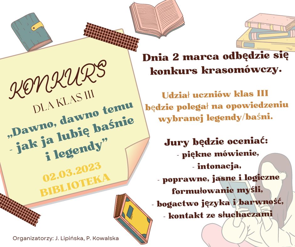 KONKURS!!! Dnia 2 marca ( czwartek), na 5 godzinie lekcyjnej, w bibliotece szkolnej odbędzie się konkurs krasomówczy pt.  „ Dawno, dawno temu- jak ja lubię baśnie i legendy”. Udział uczniów klas III będzie polegał na opowiedzeniu wybranej legendy/baśni. Prosimy o zgłaszanie po 2 reprezentantów z klasy do dnia 28 lutego.  Jury u uczestników klas III oceniać będzie: - piękne mówienie z zadbaniem o właściwą intonację, - poprawne, jasne i logiczne formułowanie myśli, - konstrukcję wypowiedzi, - bogactwo języka i barwność - kontakt ze słuchaczami  	Organizatorzy: 	Paulina Kowalska 	Judyta Lipińska