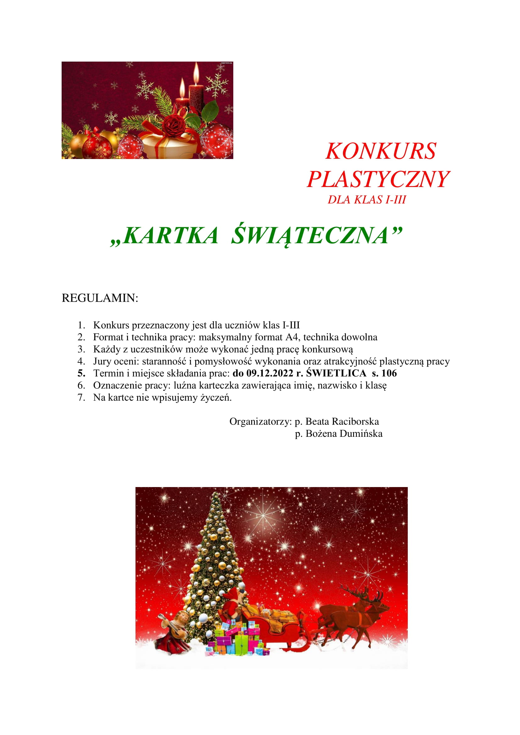                                     KONKURS                                         PLASTYCZNY                                                                                        DLA KLAS I-III          „KARTKA  ŚWIĄTECZNA”    REGULAMIN:  1.	Konkurs przeznaczony jest dla uczniów klas I-III 2.	Format i technika pracy: maksymalny format A4, technika dowolna 3.	Każdy z uczestników może wykonać jedną pracę konkursową 4.	Jury oceni: staranność i pomysłowość wykonania oraz atrakcyjność plastyczną pracy 5.	Termin i miejsce składania prac: do 09.12.2022 r. ŚWIETLICA  s. 106 6.	Oznaczenie pracy: luźna karteczka zawierająca imię, nazwisko i klasę  7.	Na kartce nie wpisujemy życzeń.                                                                                                                                 Organizatorzy: p. Beata Raciborska                                                                                           p. Bożena Dumińska