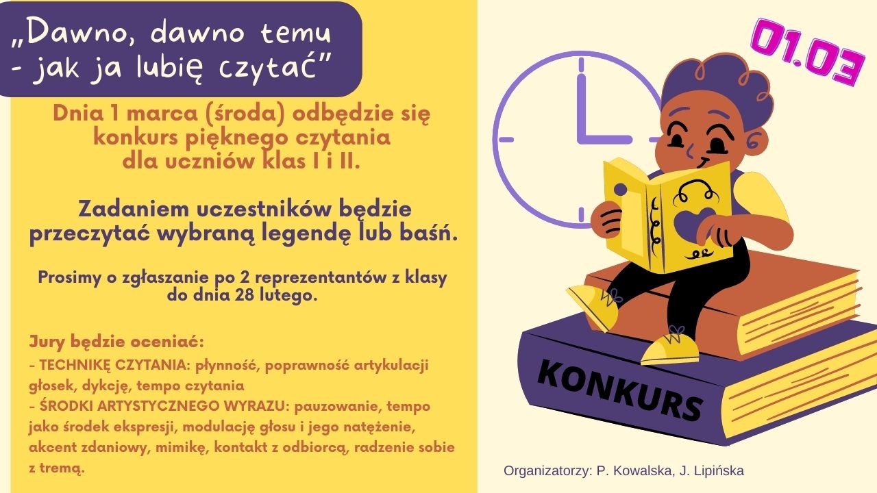 KONKURS!!! Dnia 1 marca ( środa), na 5 godzinie lekcyjnej, w bibliotece szkolnej odbędzie się konkurs pięknego czytania pt.  „ Dawno, dawno temu- jak ja lubię czytać baśnie i legendy”. Udział uczniów klas I i II będzie polegał na przeczytaniu wybranego fragmentu legendy/baśni – czas prezentacji 5 min. Prosimy o zgłaszanie po 2 reprezentantów z klasy do dnia 28 lutego.  Jury u uczestników klas I i II oceniać będzie: - TECHNIKĘ CZYTANIA: płynność, poprawność artykulacji głosek, dykcję, tempo czytania - ŚRODKI ARTYSTYCZNEGO WYRAZU: pauzowanie, tempo jako środek ekspresji, modulację głosu i jego natężenie, akcent zdaniowy, mimikę, kontakt z odbiorcą, radzenie sobie z tremą.   	Organizatorzy: 	Paulina Kowalska 	Judyta Lipińska