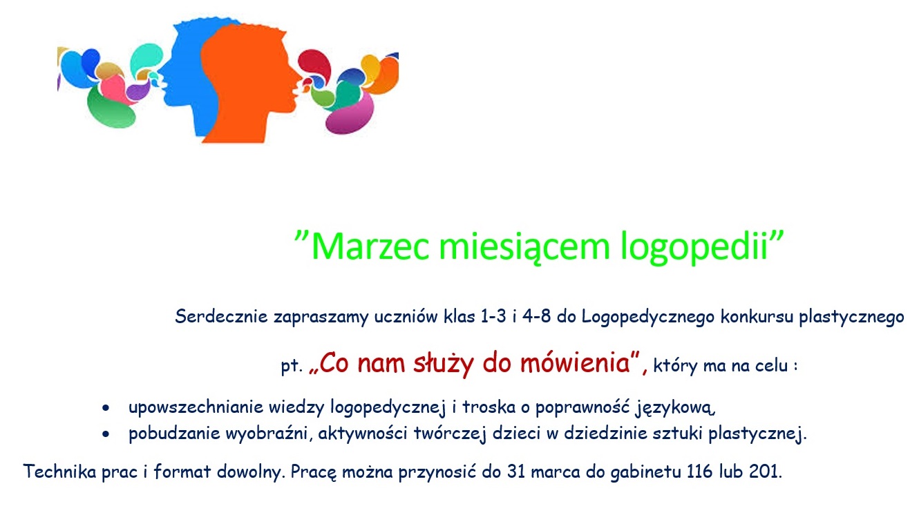 ”Marzec miesiącem logopedii”  Serdecznie zapraszamy uczniów klas 1-3 i 4-8 do Logopedycznego konkursu plastycznego pt. „Co nam służy do mówienia”, który ma na celu : •	upowszechnianie wiedzy logopedycznej i troska o poprawność językową, •	pobudzanie wyobraźni, aktywności twórczej dzieci w dziedzinie sztuki plastycznej. Technika prac i format dowolny. Pracę można przynosić do 31 marca do gabinetu 116 lub 201.