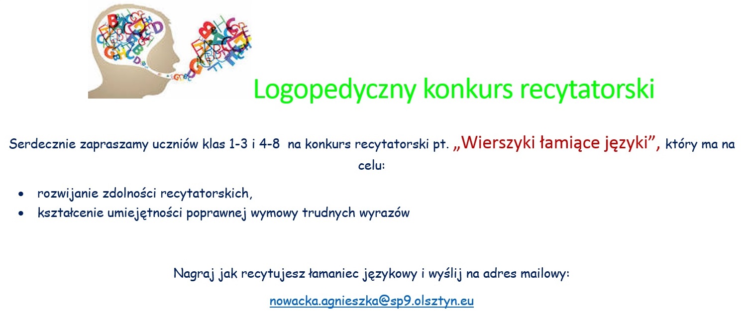 Logopedyczny konkurs recytatorski  Serdecznie zapraszamy uczniów klas 1-3 i 4-8  na konkurs recytatorski pt. „Wierszyki łamiące języki”, który ma na celu: •	rozwijanie zdolności recytatorskich, •	kształcenie umiejętności poprawnej wymowy trudnych wyrazów  Nagraj jak recytujesz łamaniec językowy i wyślij na adres mailowy: nowacka.agnieszka@sp9.olsztyn.eu  Na wasze recytacje i prace plastyczne czekamy do 31 marca 2023r., na zwycięzców czekają dyplomy i nagrody. Udział w konkursie jest równoznaczny z wyrażeniem zgody przez uczestnika na udostępnianie na portalu Facebook zwycięzców oraz wyróżnionych filmików. 